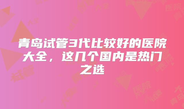 青岛试管3代比较好的医院大全,这几个国内是热门之选
