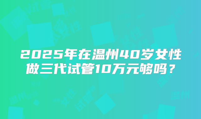 2025年在温州40岁女性做三代试管10万元够吗？