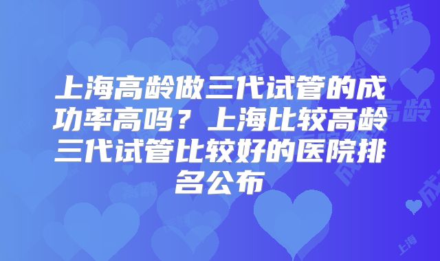 上海高龄做三代试管的成功率高吗?上海比较高龄三代试管比较好的医院排名公布