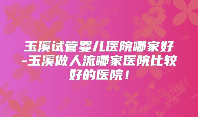 玉溪试管婴儿医院哪家好-玉溪做人流哪家医院比较好的医院!