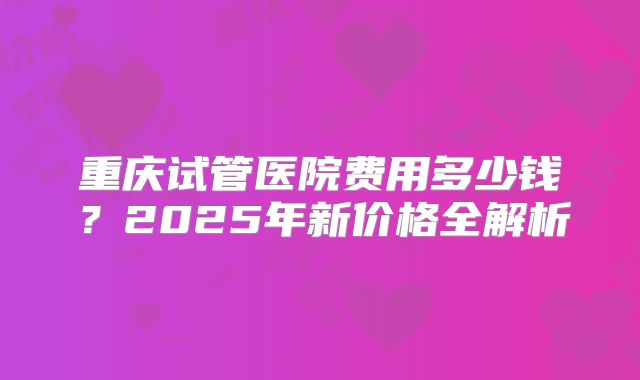 重庆试管医院费用多少钱?2025年新价格全解析