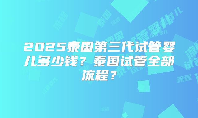 2025泰国第三代试管婴儿多少钱？泰国试管全部流程？