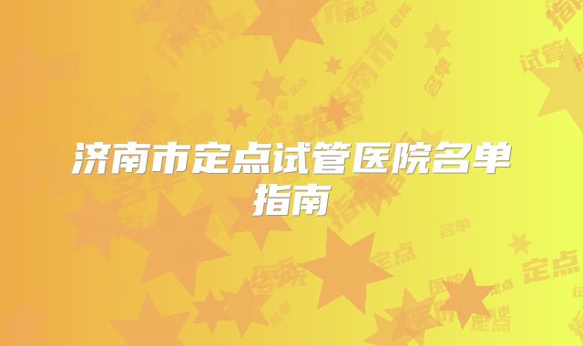 济南市定点试管医院名单指南