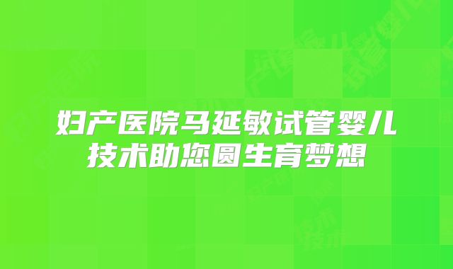 妇产医院马延敏试管婴儿技术助您圆生育梦想