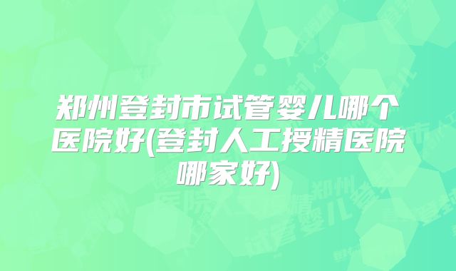 郑州登封市试管婴儿哪个医院好(登封人工授精医院哪家好)
