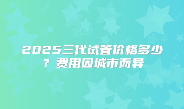 2025三代试管价格多少?费用因城市而异