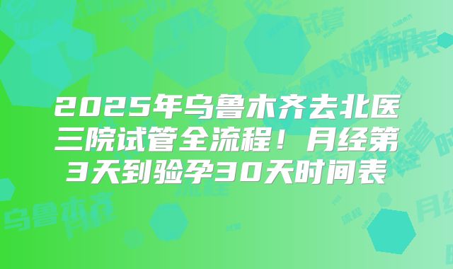 2025年乌鲁木齐去北医三院试管全流程！月经第3天到验孕30天时间表