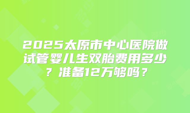 2025太原市中心医院做试管婴儿生双胎费用多少?准备12万够吗?