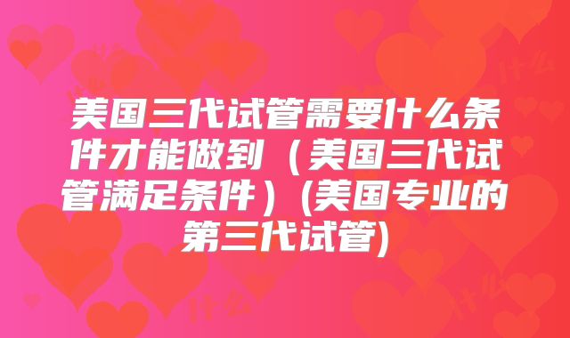 美国三代试管需要什么条件才能做到(美国三代试管满足条件)(美国专业的第三代试管)