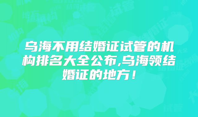 乌海不用结婚证试管的机构排名大全公布,乌海领结婚证的地方!