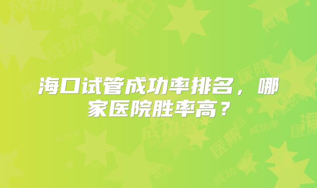 海口试管成功率排名，哪家医院胜率高？