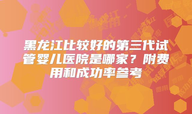 黑龙江比较好的第三代试管婴儿医院是哪家?附费用和成功率参考