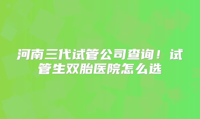 河南三代试管公司查询！试管生双胎医院怎么选