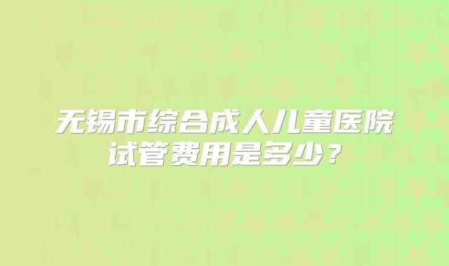 无锡市综合成人儿童医院试管费用是多少?