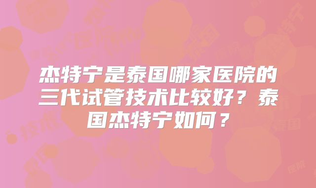 杰特宁是泰国哪家医院的三代试管技术比较好?泰国杰特宁如何?