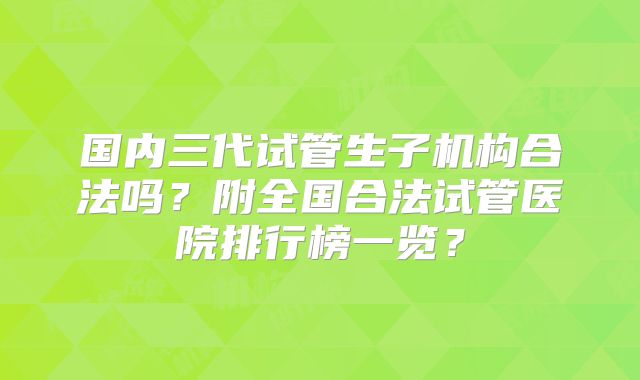 国内三代试管生子机构合法吗?附全国合法试管医院排行榜一览?