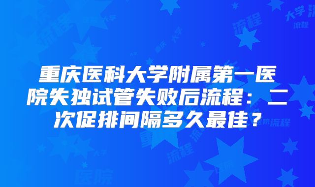 重庆医科大学附属第一医院失独试管失败后流程:二次促排间隔多久最佳?