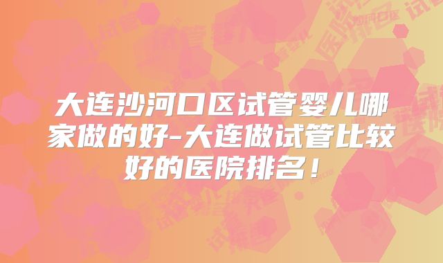 大连沙河口区试管婴儿哪家做的好-大连做试管比较好的医院排名!