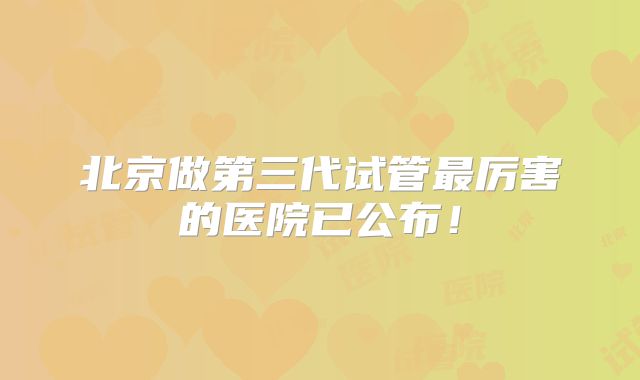 北京做第三代试管最厉害的医院已公布！