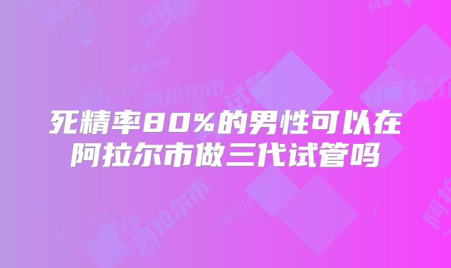 死精率80%的男性可以在阿拉尔市做三代试管吗