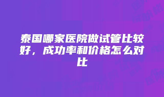 泰国哪家医院做试管比较好，成功率和价格怎么对比