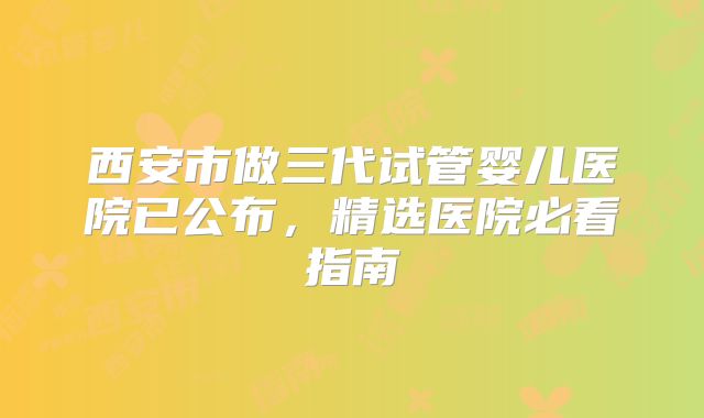 西安市做三代试管婴儿医院已公布，精选医院必看指南