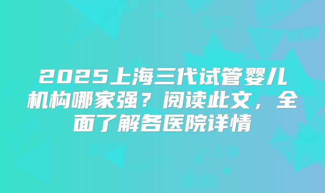 2025上海三代试管婴儿机构哪家强?阅读此文,全面了解各医院详情