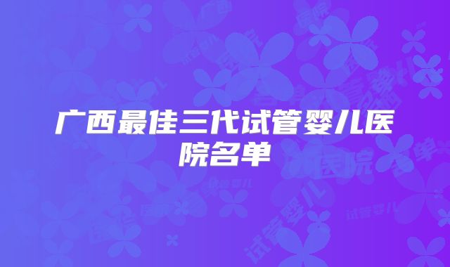 广西最佳三代试管婴儿医院名单