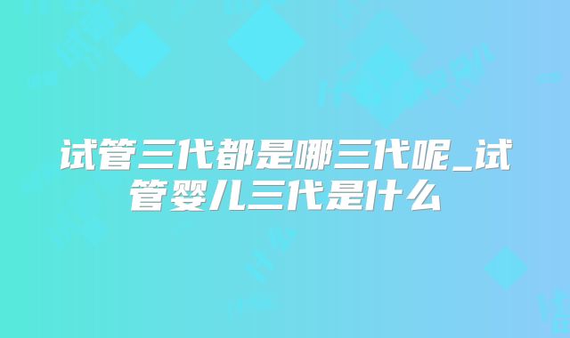 试管三代都是哪三代呢_试管婴儿三代是什么