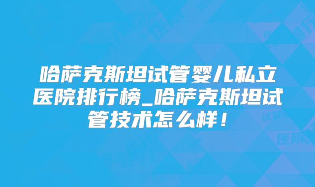 哈萨克斯坦试管婴儿私立医院排行榜_哈萨克斯坦试管技术怎么样！