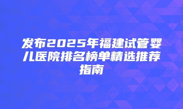 发布2025年福建试管婴儿医院排名榜单精选推荐指南