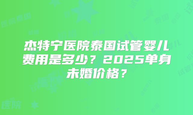 杰特宁医院泰国试管婴儿费用是多少?2025单身未婚价格?