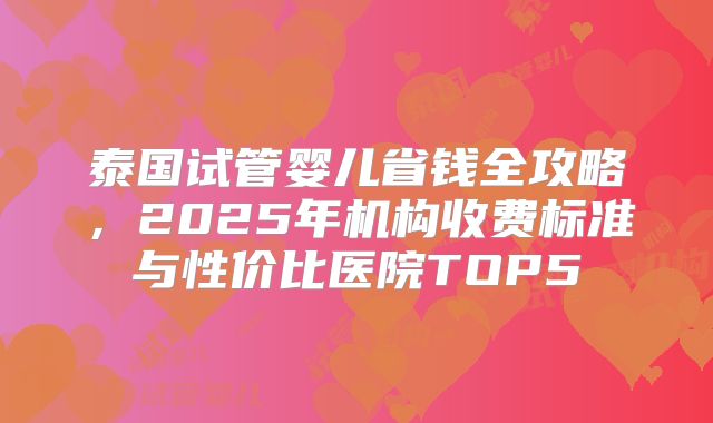 泰国试管婴儿省钱全攻略，2025年机构收费标准与性价比医院TOP5