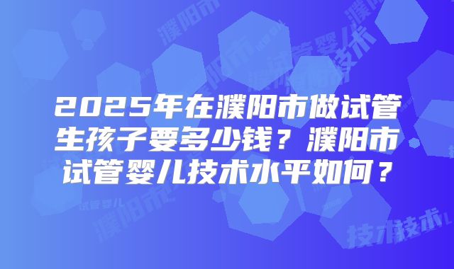 2025年在濮阳市做试管生孩子要多少钱？濮阳市试管婴儿技术水平如何？