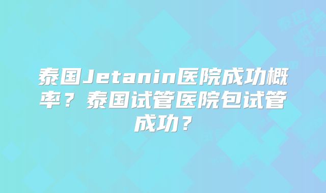 泰国Jetanin医院成功概率?泰国试管医院包试管成功?