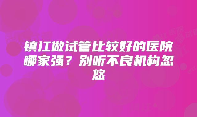 镇江做试管比较好的医院哪家强？别听不良机构忽悠