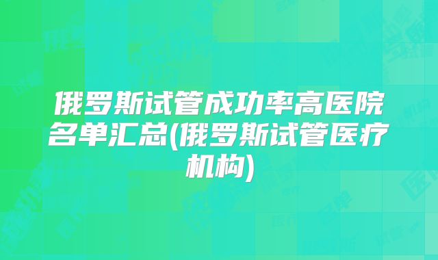 俄罗斯试管成功率高医院名单汇总(俄罗斯试管医疗机构)