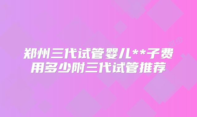 郑州三代试管婴儿**子费用多少附三代试管推荐