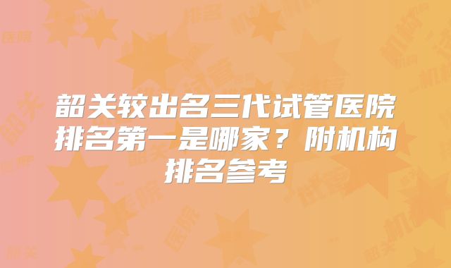 韶关较出名三代试管医院排名第一是哪家？附机构排名参考