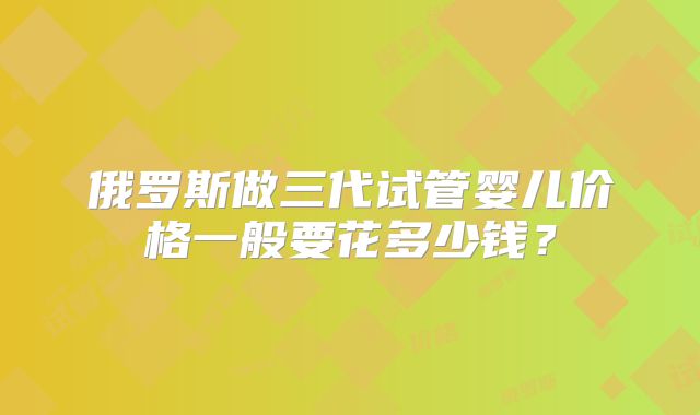 俄罗斯做三代试管婴儿价格一般要花多少钱?