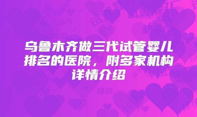 乌鲁木齐做三代试管婴儿排名的医院，附多家机构详情介绍