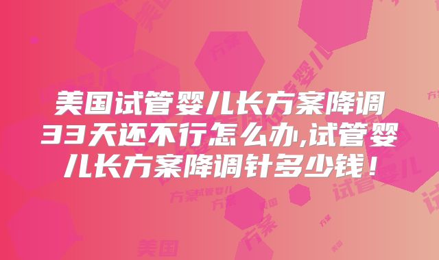 美国试管婴儿长方案降调33天还不行怎么办,试管婴儿长方案降调针多少钱!