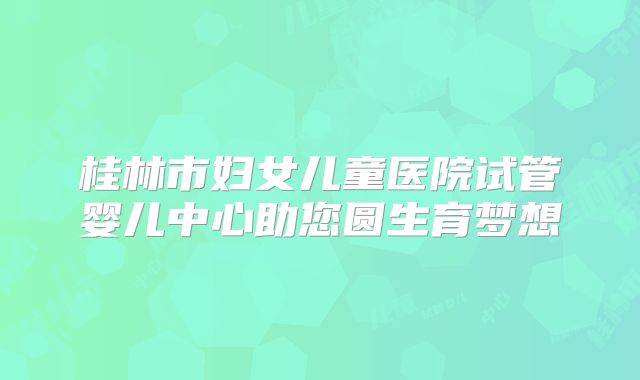 桂林市妇女儿童医院试管婴儿中心助您圆生育梦想