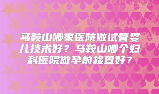 马鞍山哪家医院做试管婴儿技术好?马鞍山哪个妇科医院做孕前检查好?