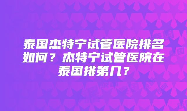 泰国杰特宁试管医院排名如何?杰特宁试管医院在泰国排第几?