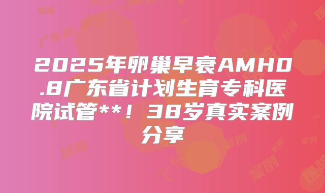 2025年卵巢早衰AMH0.8广东省计划生育专科医院试管**!38岁真实案例分享