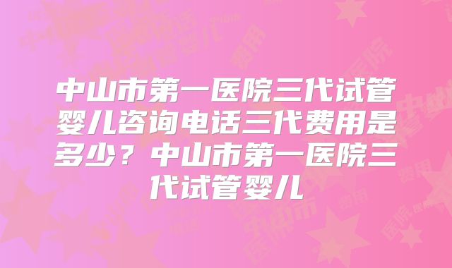 中山市第一医院三代试管婴儿咨询电话三代费用是多少？中山市第一医院三代试管婴儿