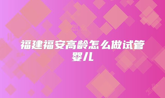 福建福安高龄怎么做试管婴儿