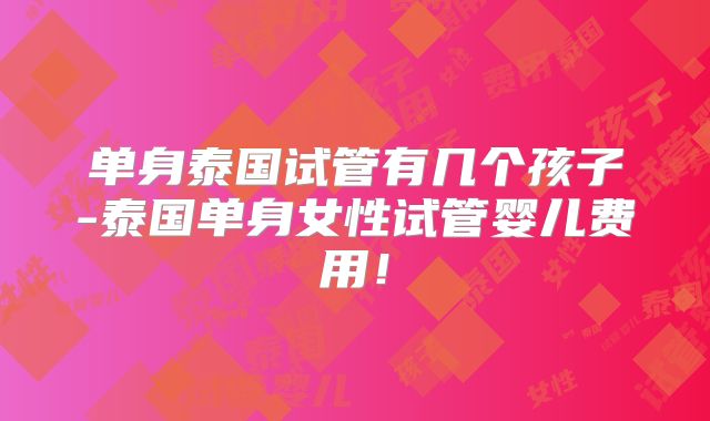 单身泰国试管有几个孩子-泰国单身女性试管婴儿费用！