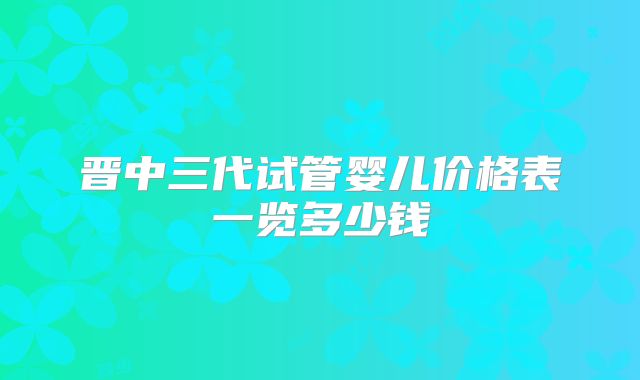 晋中三代试管婴儿价格表一览多少钱